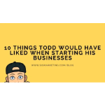 10 Things Todd Would Have Liked When Starting His Businesses